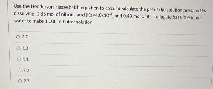 Use the Henderson-Hasselbalch equation to calculatealculate the pH of the solution prepared by
dissolving 0.85 mol of nitrous acid (Ka-4.0x104) and 0.43 mol of its conjugate base in enough
water to make 1.00L of buffer solution
3.7
1.3
O 3.1
O 7.3
2.7