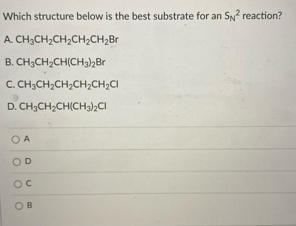 Which structure below is the best substrate for an SN2 reaction?
A. CH3CH2CH2CH2CH2Br
B. CH3CH2CH(CH3)2Br
C. CH3CH2CH2CH2CH2CI
D. CH3CH2CH(CH3)2CI
O A
O D
O B
