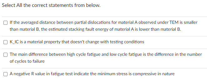 Select All the correct statements from below.
If the averaged distance between partial dislocations for material A observed under TEM is smaller
than material B, the estimated stacking fault energy of material A is lower than material B.
K_IC is a material property that doesn't change with testing conditions
The main difference between high cycle fatigue and low cycle fatigue is the difference in the number
of cycles to failure
A negative R value in fatigue test indicate the minimum stress is compressive in nature