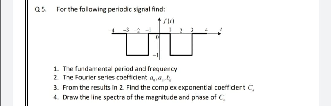 Q5.
For the following periodic signal find:
t S(1)
-3 -2 -1
ol
4
1. The fundamental period and frequency
2. The Fourier series coefficient a,,a,,b,
3. From the results in 2. Find the complex exponential coefficient C,
4. Draw the line spectra of the magnitude and phase of C,
