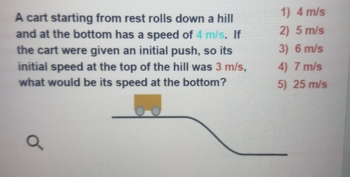 1) 4 m/s
A cart starting from rest rolls down a hill
and at the bottom has a speed of 4 m/s. If
2) 5 m/s
3) 6 m/s
the cart were given an initial push, so its
initial speed at the top of the hill was 3 m/s,
what would be its speed at the bottom?
4) 7 m/s
5) 25 m/s
