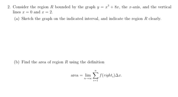 2. Consider the region R bounded by the graph y = r* + 8x, the r-axis, and the vertical
lines r = 0 and r = 2.
(a) Sketch the graph on the indicated interval, and indicate the region R clearly.
(b) Find the area of region R using the definition
area = lim f(right,)Ar.
