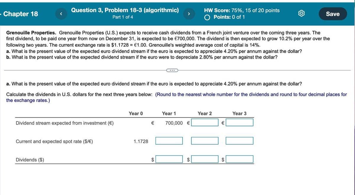 - Chapter 18
Question 3, Problem 18-3 (algorithmic)
Part 1 of 4
HW Score: 75%, 15 of 20 points
○ Points: 0 of 1
Save
Grenouille Properties. Grenouille Properties (U.S.) expects to receive cash dividends from a French joint venture over the coming three years. The
first dividend, to be paid one year from now on December 31, is expected to be €700,000. The dividend is then expected to grow 10.2% per year over the
following two years. The current exchange rate is $1.1728 = €1.00. Grenouille's weighted average cost of capital is 14%.
a. What is the present value of the expected euro dividend stream if the euro is expected to appreciate 4.20% per annum against the dollar?
b. What is the present value of the expected dividend stream if the euro were to depreciate 2.80% per annum against the dollar?
a. What is the present value of the expected euro dividend stream if the euro is expected to appreciate 4.20% per annum against the dollar?
Calculate the dividends in U.S. dollars for the next three years below: (Round to the nearest whole number for the dividends and round to four decimal places for
the exchange rates.)
Year 0
Year 1
Year 2
Year 3
Dividend stream expected from investment (€)
€
700,000 €
€
Current and expected spot rate ($/€)
Dividends ($)
1.1728
$