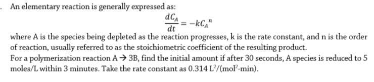 . An elementary reaction is generally expressed as:
dC,
-kC,"
dt
where A is the species being depleted as the reaction progresses, k is the rate constant, and n is the order
of reaction, usually referred to as the stoichiometric coefficient of the resulting product.
For a polymerization reaction A→ 3B, find the initial amount if after 30 seconds, A species is reduced to 5
moles/L within 3 minutes. Take the rate constant as 0.314 L/(mol-min).
