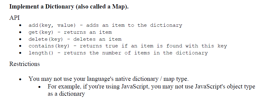 Implement a Dictionary (also called a Map).
API
add (key, value) - adds an item to the dictionary
get (key) - returns an item
delete (key) - deletes an item
contains (key) - returns true if an item is found with this key
length () - returns the number of items in the dictionary
Restrictions
You may not use your language's native dictionary / map type.
For example, if you're using JavaScript, you may not use JavaScript's object type
as a dictionary
