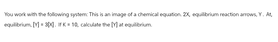 You work with the following system: This is an image of a chemical equation. 2X, equilibrium reaction arrows, Y. At,
equilibrium, [Y] = 3[X]. If K = 10, calculate the [Y] at equilibrium.