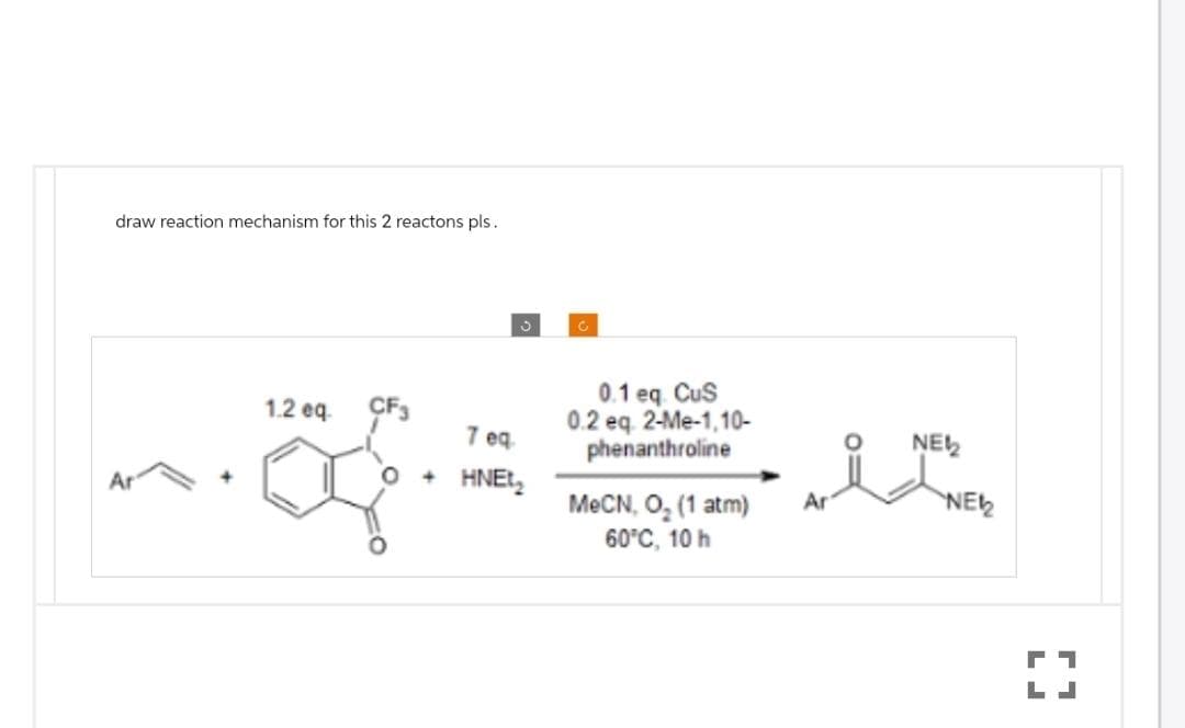 draw reaction mechanism for this 2 reactons pls.
1.2 eq CF3
J
7 eq
O + HNE₂
0.1 eq CuS
0.2 eq. 2-Me-1,10-
phenanthroline
MeCN, O₂ (1 atm)
60°C, 10 h
Ar
NEW
NE₂2
1
LJ