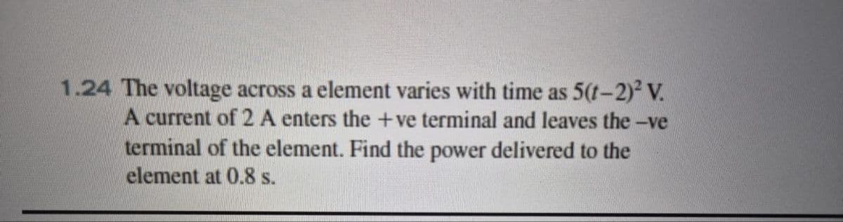 1.24 The voltage across a element varies with time as 5(1-2)² V
A current of 2 A enters the +ve terminal and leaves the -ve
terminal of the element. Find the power delivered to the
element at 0.8 s.