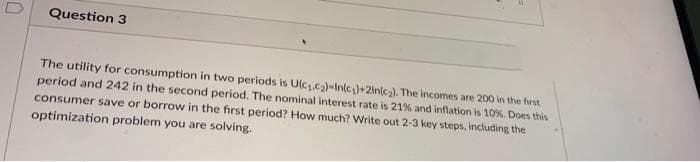 Question 3
The utility for consumption in two periods is U(c.c)-In(c,)+2ln(c2). The incomes are 200 in the frst
period and 242 in the second period. The nominal interest rate is 21% and inflation is 10%. Does this
consumer save or borrow in the first period? How much? Write out 2-3 key steps, including the
optimization problem you are solving.
