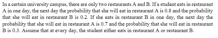 In a certain university campus, there are only two restaurants A and B. If a student eats in restaurant
A in one day, the next day the probability that she will eat in restaurant A is 0.8 and the probability
that she will eat in restaurant B is 0.2. If she eats in restaurant B in one day, the next day the
probability that she will eat in restaurant A is 0.7 and the probability that she will eat in restaurant
B is 0.3. Assume that at every day, the student either eats in restaurant A or restaurant B.
