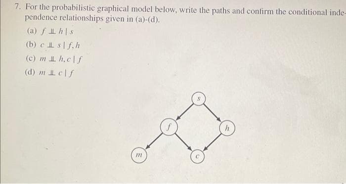 7. For the probabilistic graphical model below, write the paths and confirm the conditional inde-
pendence relationships given in (a)-(d).
(a) f hs
(b) c sf,h
(c) m h.clf
(d) m clf
m
