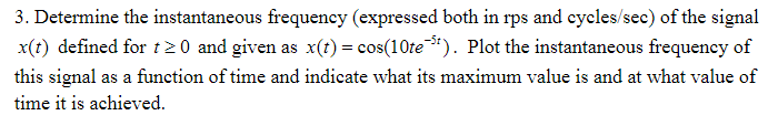 3. Determine the instantaneous frequency (expressed both in rps and cycles/sec) of the signal
x(t) defined for t2 0 and given as x(t) = cos(10te**). Plot the instantaneous frequency of
this signal as a function of time and indicate what its maximum value is and at what value of
time it is achieved.
