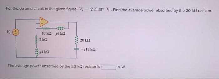 For the op amp circuit in the given figure, V, = 2230° V. Find the average power absorbed by the 20-ka resistor.
10 ka j6 ka
2 k2
20 ka
-j12 ka
j4 k2
The average power absorbed by the 20-k resistor is
H W.
