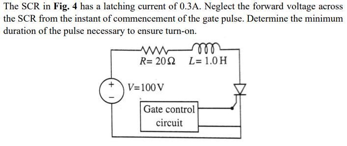 The SCR in Fig. 4 has a latching current of 0.3A. Neglect the forward voltage across
the SCR from the instant of commencement of the gate pulse. Determine the minimum
duration of the pulse necessary to ensure turn-on.
el
R= 202 L= 1.0 H
V=100V
Gate control
circuit
