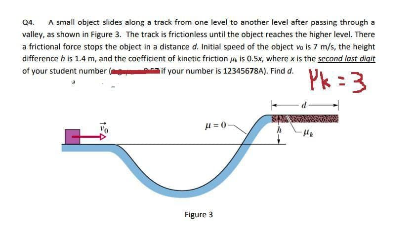 Q4. A small object slides along a track from one level to another level after passing through a
valley, as shown in Figure 3. The track is frictionless until the object reaches the higher level. There
a frictional force stops the object in a distance d. Initial speed of the object vo is 7 m/s, the height
difference h is 1.4 m, and the coefficient of kinetic friction is 0.5x, where x is the second last digit
of your student number
if your number is 12345678A). Find d.
Pk=3
im
μ = 0
Figure 3
F
d-
μk
