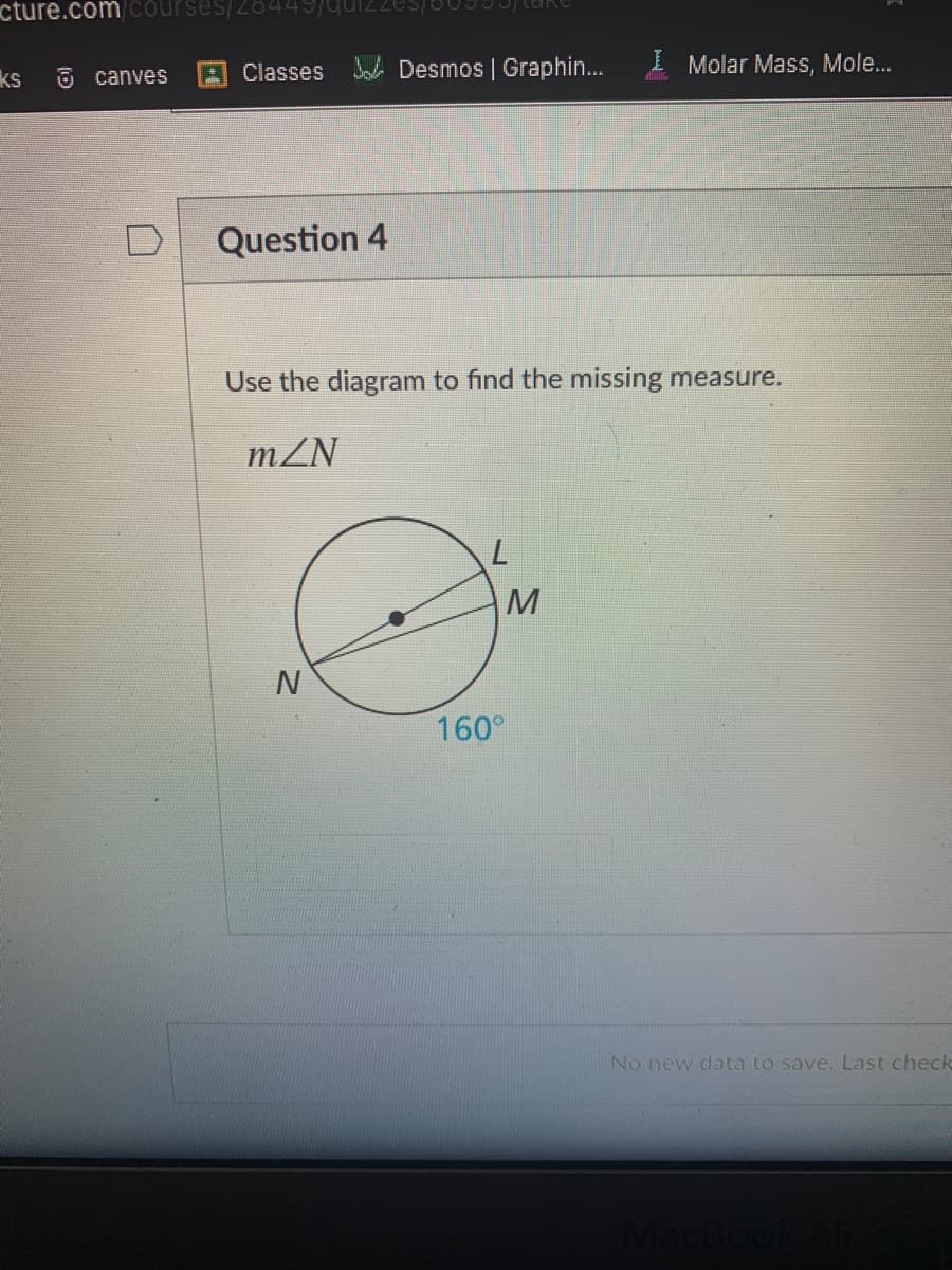 cture.com courses/28449/qui2USE
Classes
Doh Desmos | Graphin.
I Molar Mass, Mole...
ks
6 canves
Question 4
Use the diagram to find the missing measure.
mZN
160°
No new data to save. Last check
MacBookA
