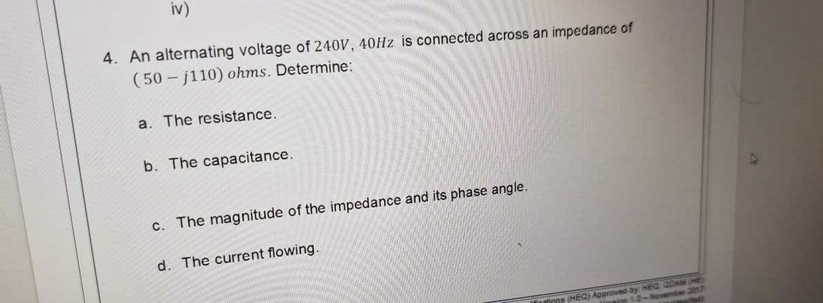 iv)
4. An alternating voltage of 240V, 40Hz is connected across an impedance of
(50 j110) ohms. Determine:
a. The resistance.
b. The capacitance.
c. The magnitude of the impedance and its phase angle.
d. The current flowing.
(assified)
lifications (HEQ) Approved by: HEQ, QDAM (HE)
Vorsion 1.0-November 2017