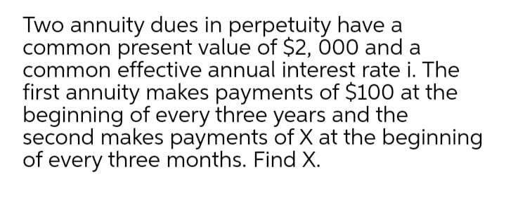 Two annuity dues in perpetuity have a
common present value of $2, 000 and a
common effective annual interest rate i. The
first annuity makes payments of $100 at the
beginning of every three years and the
second makes payments of X at the beginning
of every three months. Find X.
