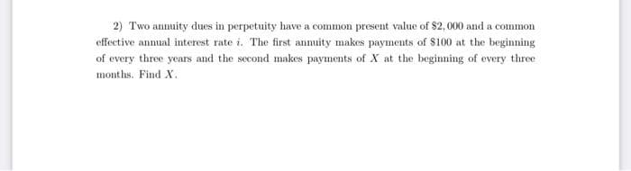2) Two annuity dues in perpetuity have a common present value of $2, 000 and a common
effective anmual interest rate i. The first anmuity makes payments of $100 at the beginning
of every three years and the second makes payments of X at the beginning of every three
months. Find X.
