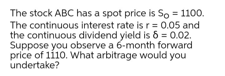 The stock ABC has a spot price is So = 1100.
The continuous interest rate is r = 0.05 and
the continuous dividend yield is 6 = 0.02.
Suppose you observe a 6-month forward
price of 1110. What arbitrage would you
undertake?
