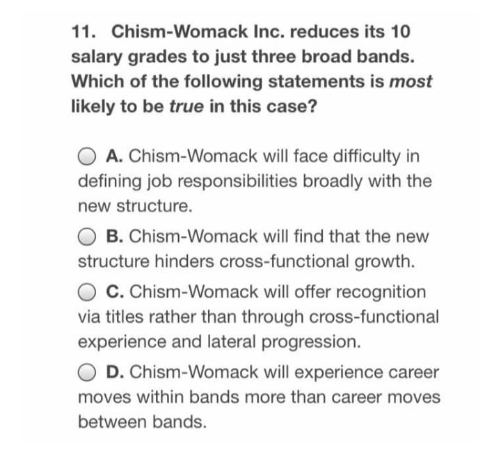 11. Chism-Womack Inc. reduces its 10
salary grades to just three broad bands.
Which of the following statements is most
likely to be true in this case?
A. Chism-Womack will face difficulty in
defining job responsibilities broadly with the
new structure.
O B. Chism-Womack will find that the new
structure hinders cross-functional growth.
C. Chism-Womack will offer recognition
via titles rather than through cross-functional
experience and lateral progression.
O D. Chism-Womack will experience career
moves within bands more than career moves
between bands.
