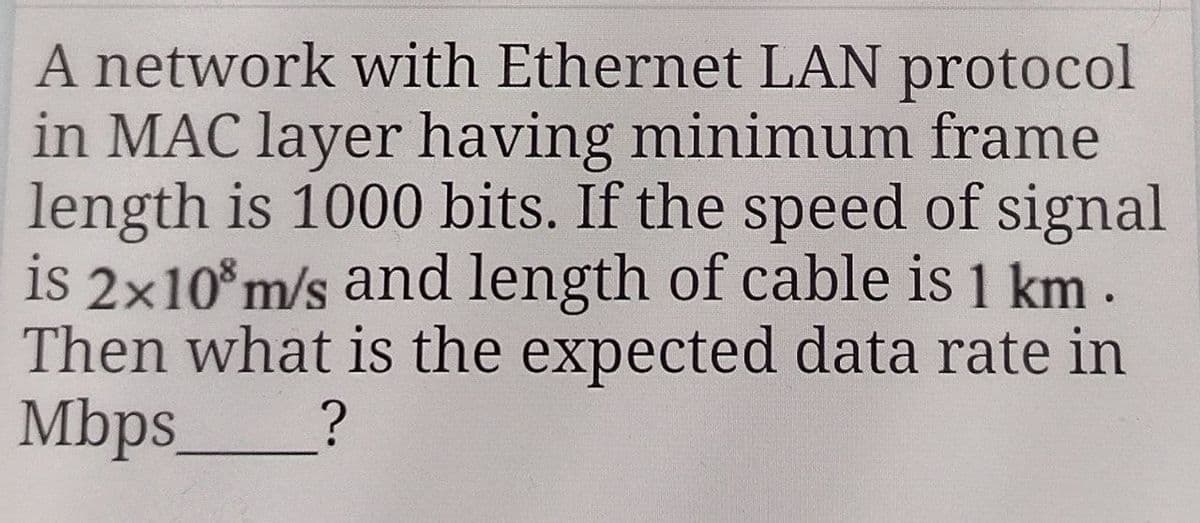 A network with Ethernet LAN protocol
in MAC layer having minimum frame
length is 1000 bits. If the speed of signal
is 2x10³ m/s and length of cable is 1 km.
Then what is the expected data rate in
Mbps_ ?