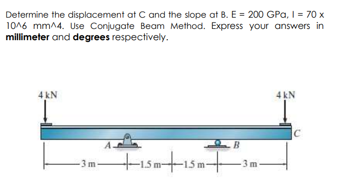 Determine the displacement at C and the slope at B. E = 200 GPa, | = 70 x
1016 mm^4. Use Conjugate Beam Method. Express your answers in
millimeter and degrees respectively.
4 kN
4 kN
C
B
tisatism
-15 m15m-
-3 m-
3 m
