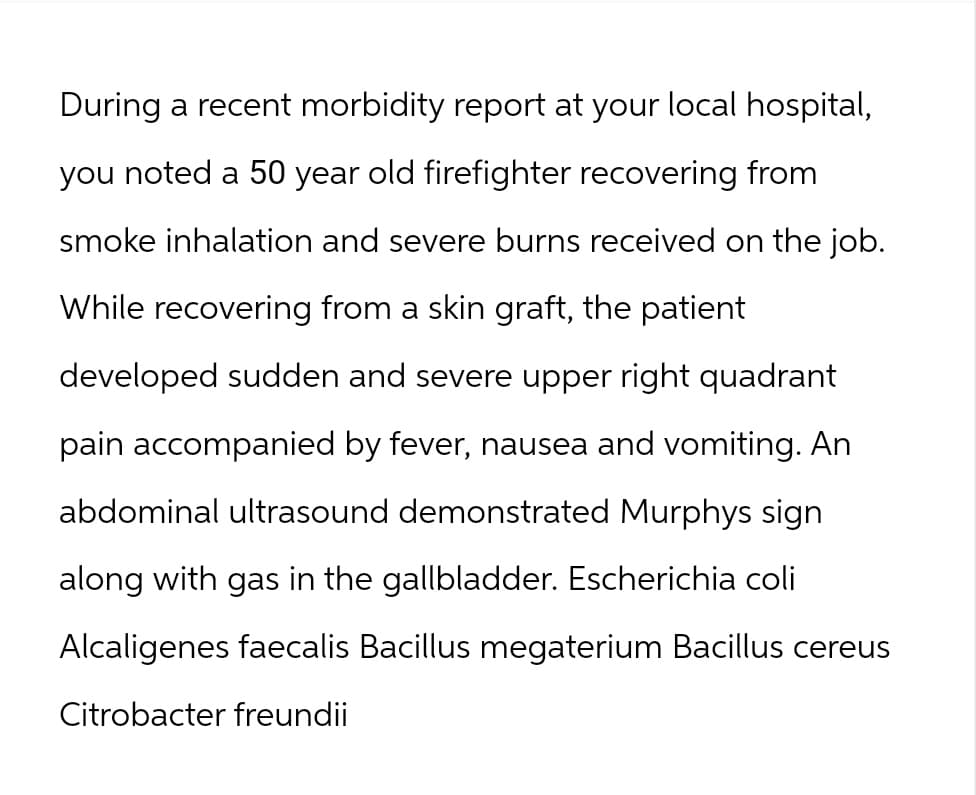 During a recent morbidity report at your local hospital,
you noted a 50 year old firefighter recovering from
smoke inhalation and severe burns received on the job.
While recovering from a skin graft, the patient
developed sudden and severe upper right quadrant
pain accompanied by fever, nausea and vomiting. An
abdominal ultrasound demonstrated Murphys sign
along with gas in the gallbladder. Escherichia coli
Alcaligenes faecalis Bacillus megaterium Bacillus cereus
Citrobacter freundii