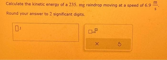 Calculate the kinetic energy of a 235. mg raindrop moving at a speed of 6.9-
S
Round your answer to 2 significant digits.
X
S