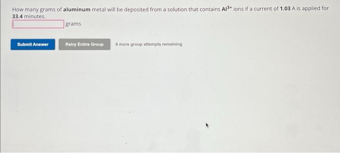How many grams of aluminum metal will be deposited from a solution that contains Al³+ ions if a current of 1.03 A is applied for
33.4 minutes.
Submit Answer
grams
Retry Entire Group
9 more group attempts remaining