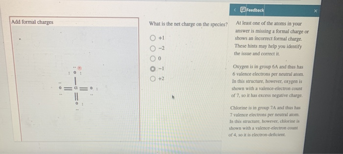 Add formal charges
4
What is the net charge on the species?
O +1
0 0 0 0 0
-2
0
-1
+2
Feedback
At least one of the atoms in your
answer is missing a formal charge or
shows an incorrect formal charge.
These hints may help you identify
the issue and correct it.
Oxygen is in group 6A and thus has
6 valence electrons per neutral atom.
In this structure, however, oxygen is
shown with a valence-electron count
of 7, so it has excess negative charge.
Chlorine is in group 7A and thus has
7 valence electrons per neutral atom.
In this structure, however, chlorine is
shown with a valence-electron count
of 4, so it is electron-deficient.