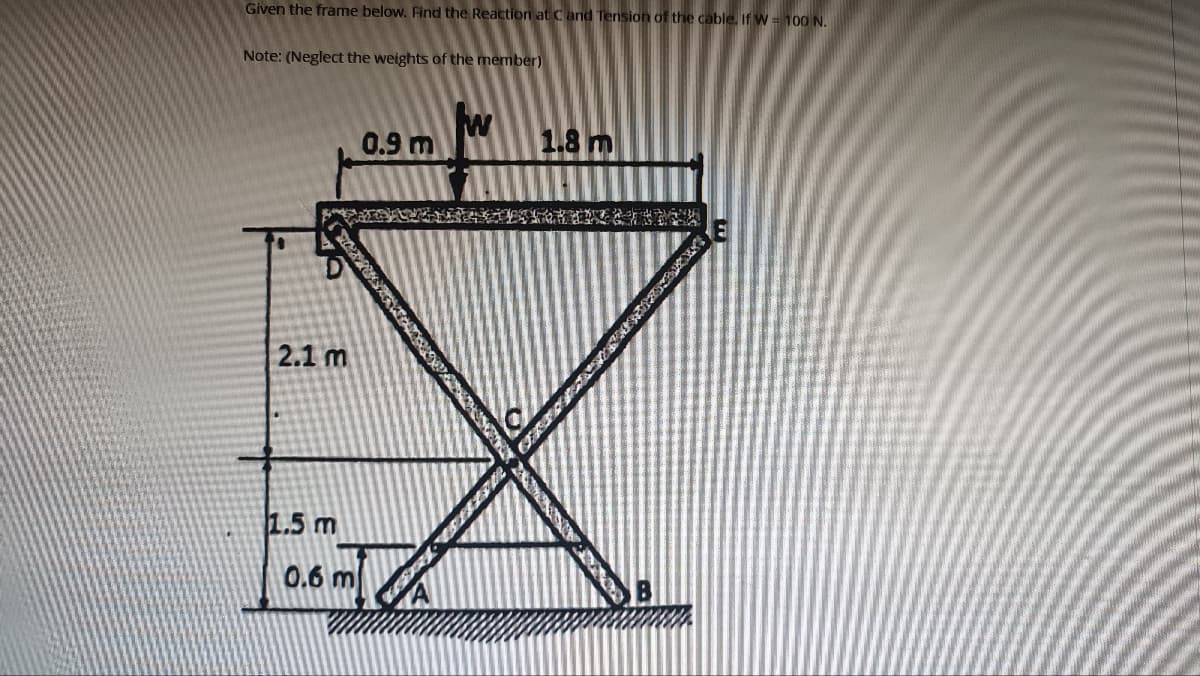 Given the frame below. Find the Reaction at Cand Tension of the cable. If W = 100 N.
Note: (Neglect the weights of the member)
2.1 m
1.5 m
0.6 m
0.9 m
W
1.8 m
298