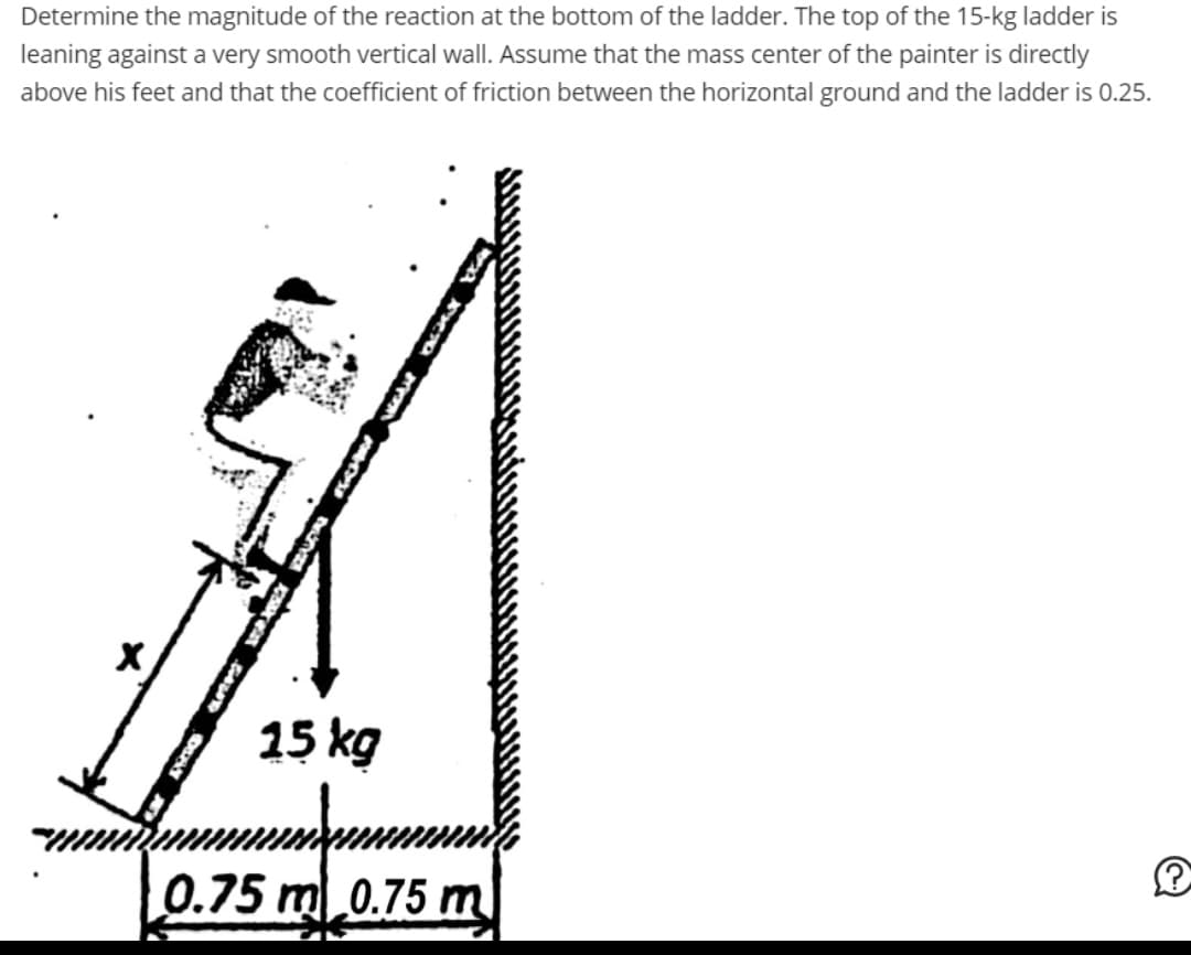 Determine the magnitude of the reaction at the bottom of the ladder. The top of the 15-kg ladder is
leaning against a very smooth vertical wall. Assume that the mass center of the painter is directly
above his feet and that the coefficient of friction between the horizontal ground and the ladder is 0.25.
X
15 kg
0.75 m 0.75 m