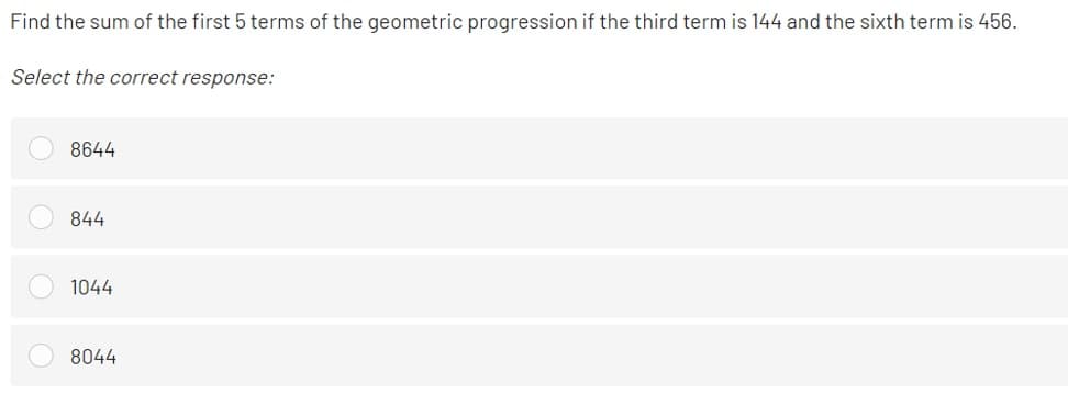 Find the sum of the first 5 terms of the geometric progression if the third term is 144 and the sixth term is 456.
Select the correct response:
8644
844
1044
8044
