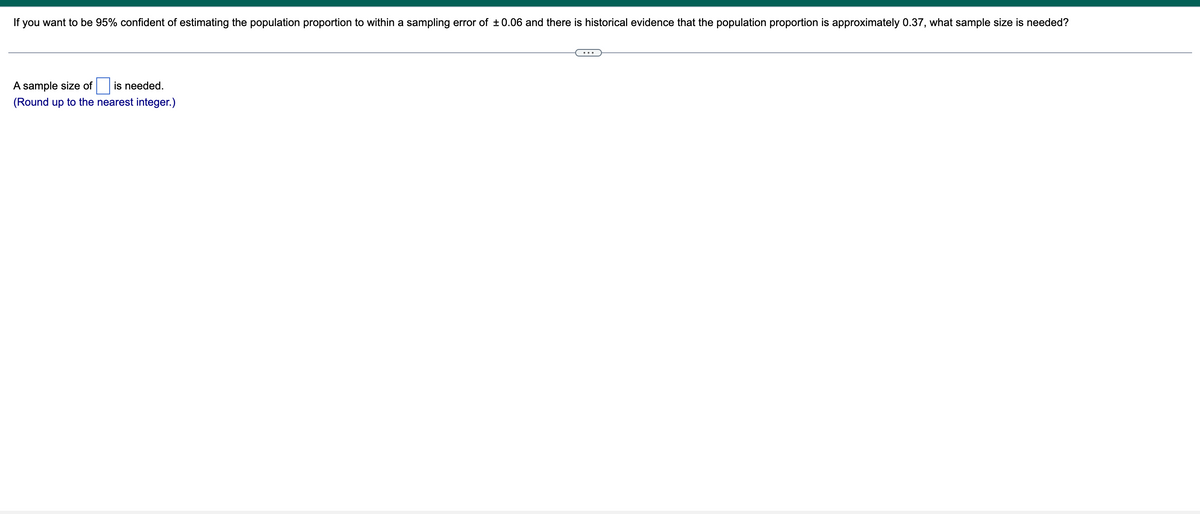 If you want to be 95% confident of estimating the population proportion to within a sampling error of ±0.06 and there is historical evidence that the population proportion is approximately 0.37, what sample size is needed?
A sample size of
is needed.
(Round up to the nearest integer.)
