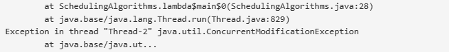 at SchedulingAlgorithms.lambda$main$0(SchedulingAlgorithms.java:28)
at
Exception in thread "Thread-2" java.util.ConcurrentModificationException
at java.base/java.ut...
java.base/java.lang.Thread.run(Thread.java:829)