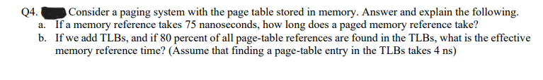 Q4. Consider a paging system with the page table stored in memory. Answer and explain the following.
a. If a memory reference takes 75 nanoseconds, how long does a paged memory reference take?
b.
If we add TLBs, and if 80 percent of all page-table references are found in the TLBs, what is the effective
memory reference time? (Assume that finding a page-table entry in the TLBs takes 4 ns)