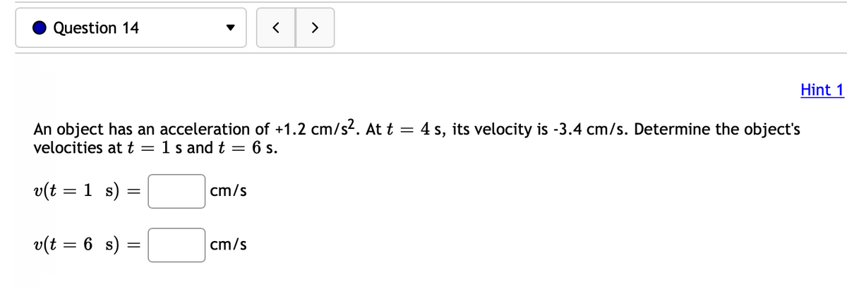 Question 14
An object has an acceleration of +1.2 cm/s². At t = 4 s, its velocity is -3.4 cm/s. Determine the object's
velocities at t = 1 s and t =
6 s.
v(t = 1 s)
v(t = 6 s)
=
=
cm/s
Hint 1
cm/s