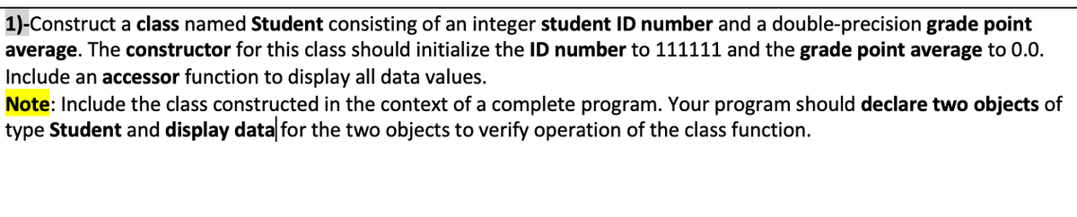 1)-Construct a class named Student consisting of an integer student ID number and a double-precision grade point
average. The constructor for this class should initialize the ID number to 111111 and the grade point average to 0.0.
Include an accessor function to display all data values.
Note: Include the class constructed in the context of a complete program. Your program should declare two objects of
type Student and display data for the two objects to verify operation of the class function.

