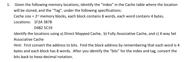 1. Given the following memory locations, identify the "index" in the Cache table where the location
will be stored, and the "Tag", under the following specifications:
Cache size = 2¹4 memory blocks, each block contains 8 words, each word contains 4 bytes.
Locations: 1F2A 387B
D482 5C19
Identify the locations using a) Direct Mapped Cache, b) Fully Associative Cache, and c) 4-way Set
Associative Cache
Hint: First convert the address to bits. Find the block address by remembering that each word is 4
bytes and each block has 8 words. After you identify the "bits" for the index and tag, convert the
bits back to hexa-decimal notation.