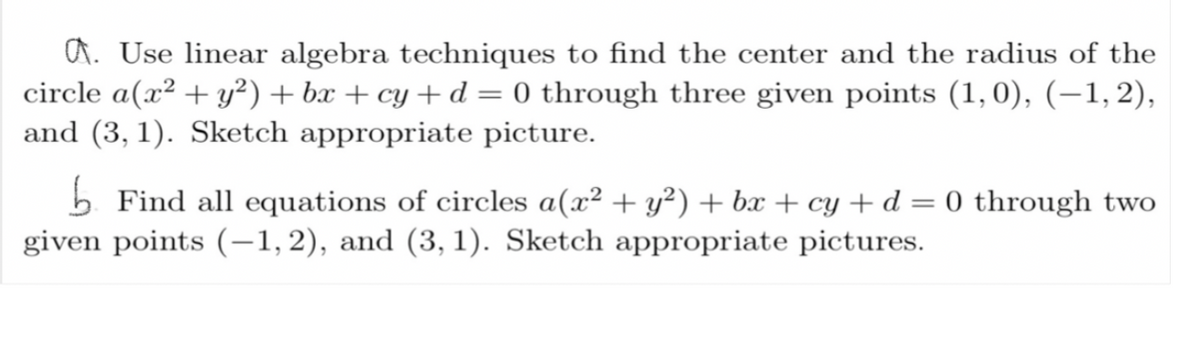 . Use linear algebra techniques to find the center and the radius of the
circle a (x² + y²) +bx+cy + d = 0 through three given points (1,0), (−1, 2),
and (3, 1). Sketch appropriate picture.
Find all equations of circles a(x² + y²) + bx + cy + d = 0 through two
given points (-1,2), and (3, 1). Sketch appropriate pictures.