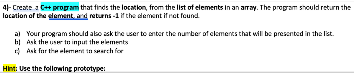 4)- Create a C++ program that finds the location, from the list of elements in an array. The program should return the
location of the element, and returns -1 if the element if not found.
a) Your program should also ask the user to enter the number of elements that will be presented in the list.
b) Ask the user to input the elements
c) Ask for the element to search for
Hint: Use the following prototype:
