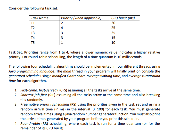 Consider the following task set.
Task Name
T1
T2
T3
T4
T5
Priority (when applicable)
2
4
3
3
1
CPU burst (ms)
20
25
25
15
10
Task Set. Priorities range from 1 to 4, where a lower numeric value indicates a higher relative
priority. For round-robin scheduling, the length of a time quantum is 10 milliseconds.
The following four scheduling algorithms should be implemented in four different threads using
Java programming language. The main thread in your program will finally print on console the
generated schedule using a modified Gantt chart, average waiting time, and average turnaround
time for each algorithm.
1. First-come, first-served (FCFS) assuming all the tasks arrive at the same time.
2. Shortest-job-first (SJF) assuming all the tasks arrive at the same time and also breaking
ties randomly.
3.
Preemptive priority scheduling (PS) using the priorities given in the task set and using a
random arrival time (in ms) in the interval [0, 100] for each task. You must generate
random arrival times using a java random number generator function. You must also print
the arrival times generated by your program before you print this schedule.
4. Round-robin (RR) scheduling, where each task is run for a time quantum (or for the
remainder of its CPU burst).