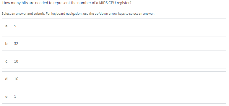 How many bits are needed to represent the number of a MIPS CPU register?
Select an answer and submit. For keyboard navigation, use the up/down arrow keys to select an answer.
a 5
b 32
с
10
d 16
e 1