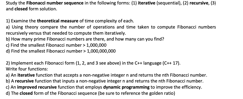 Study the Fibonacci number sequence in the following forms: (1) iterative (sequential), (2) recursive, (3)
and closed form solution.
1) Examine the theoretical measure of time complexity of each.
a) Using theory compare the number of operations and time taken to compute Fibonacci numbers
recursively versus that needed to compute them iteratively.
b) How many prime Fibonacci numbers are there, and how many can you find?
c) Find the smallest Fibonacci number > 1,000,000
d) Find the smallest Fibonacci number > 1,000,000,000
2) Implement each Fibonacci form (1, 2, and 3 see above) in the C++ language (C++ 17).
Write four functions:
a) An iterative function that accepts a non-negative integer n and returns the nth Fibonacci number.
b) A recursive function that inputs a non-negative integer n and returns the nth Fibonacci number.
c) An improved recursive function that employs dynamic programming to improve the efficiency.
d) The closed form of the Fibonacci sequence (be sure to reference the golden ratio)
