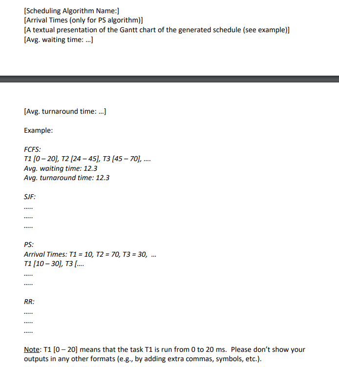[Scheduling Algorithm Name:]
[Arrival Times (only for PS algorithm)]
[A textual presentation of the Gantt chart of the generated schedule (see example)]
[Avg. waiting time: ...]
[Avg. turnaround time: ...]
Example:
FCFS:
T1 [0-20], T2 [24-45], T3 [45-70], ....
Avg. waiting time: 12.3
Avg. turnaround time: 12.3
SJF:
*****
PS:
Arrival Times: T1 = 10, T2 = 70, T3 = 30, ...
T1 [10-30], T3 [...
*****
RR:
Note: T1 [020] means that the task T1 is run from 0 to 20 ms. Please don't show your
outputs in any other formats (e.g., by adding extra commas, symbols, etc.).
