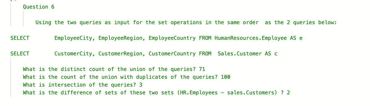 Question 6
SELECT
SELECT
Using the two queries as input for the set operations in the same order as the 2 queries below:
EmployeeCity, EmployeeRegion, Employee Country FROM Human Resources. Employee AS e
CustomerCity, CustomerRegion, CustomerCountry FROM
Sales. Customer AS c
What is the distinct count of the union of the queries? 71
What is the count of the union with duplicates of the queries? 100
What is intersection of the queries? 3
What is the difference of sets of these two sets (HR. Employees sales. Customers) ? 2
