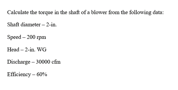 Calculate the torque in the shaft of a blower from the following data:
Shaft diameter – 2-in.
Speed - 200 гpm
Head – 2-in. WG
Discharge – 30000 cfm
Efficiency – 60%
