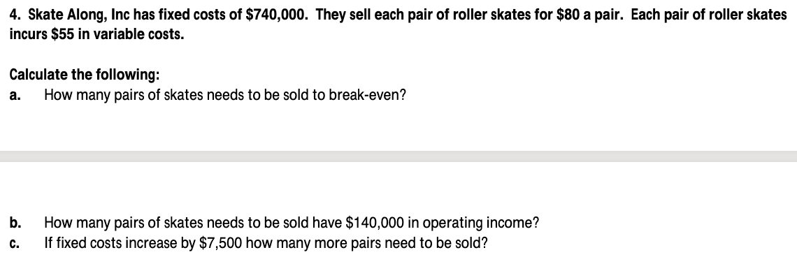 4. Skate Along, Inc has fixed costs of $740,000. They sell each pair of roller skates for $80 a pair. Each pair of roller skates
incurs $55 in variable costs.
Calculate the following:
How many pairs of skates needs to be sold to break-even?
a.
How many pairs of skates needs to be sold have $140,000 in operating income?
If fixed costs increase by $7,500 how many more pairs need to be sold?
b.
с.

