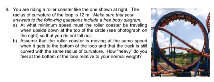 8. You are riding a roller coaster like the one shown at right. The
radius of curvature of the loop is 12 m. Make sure that your
answers to the following questions include a free body diagram.
a) At what minimum speed must the roller coaster be traveling
when upside down at the top of the circle (see photograph on
the right) so that you do not fall out.
b) Assume that the roller coaster is moving at the same speed
when it gets to the bottom of the loop and that the track is still
curved with the same radius of curvature. How "heavy" do you
feel at the bottom of the loop relative to your normal weight?